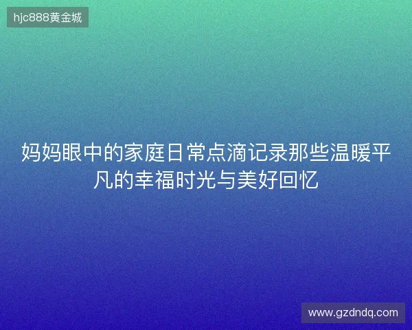 妈妈眼中的家庭日常点滴记录那些温暖平凡的幸福时光与美好回忆